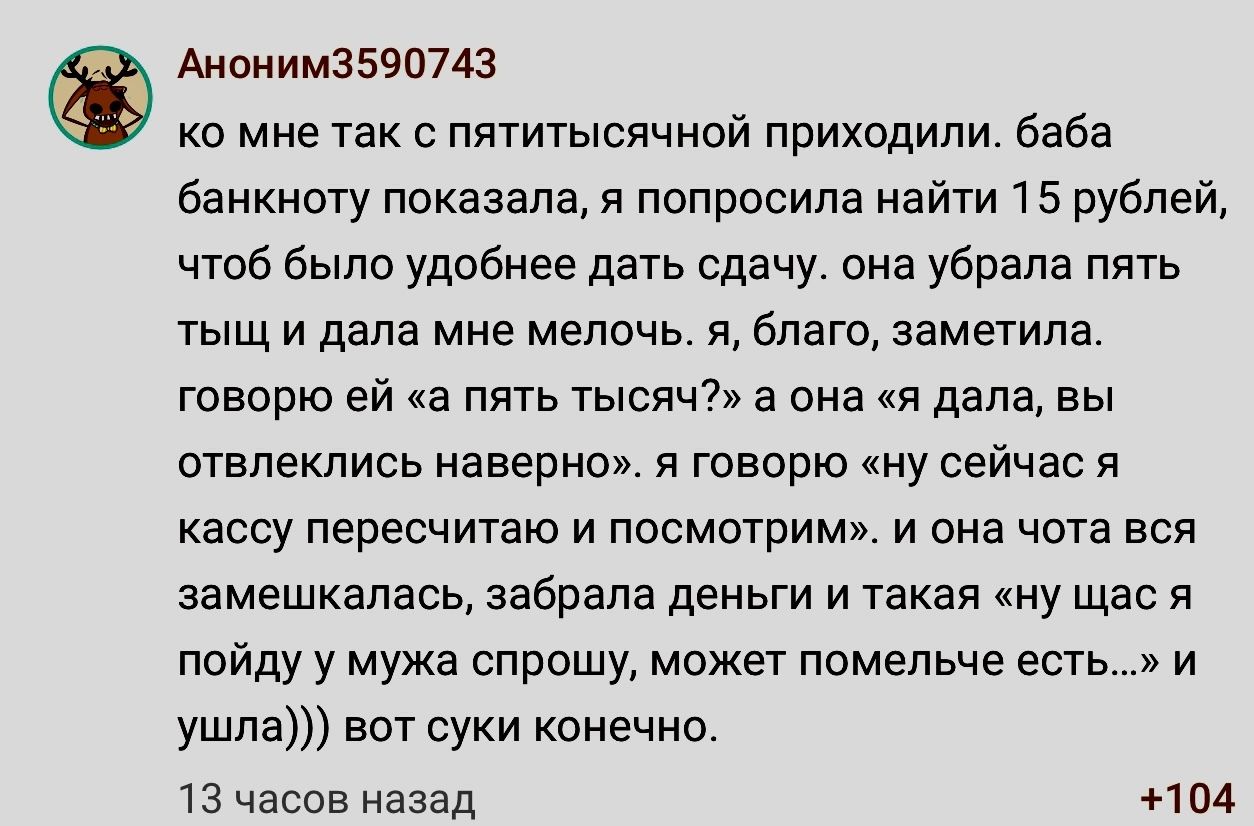 Аионим3590743 0 мне так пятимеячной приходили баба банкнвгу показала и попросила найти 1 5 рублей чтоб было удобнее дать сдачу она убрала пять тыщ и дала мне мелочь я благо заметила говорю ей а пять тыспчі а она и дала вы отвлеклись наверно я говорю иу сейчас я кассу пересчитаю и посмотрим и она чота вся замешкалась забрала деньги и такая ну щас я пойду у мужа спрошу может помельче есть и ушла вот