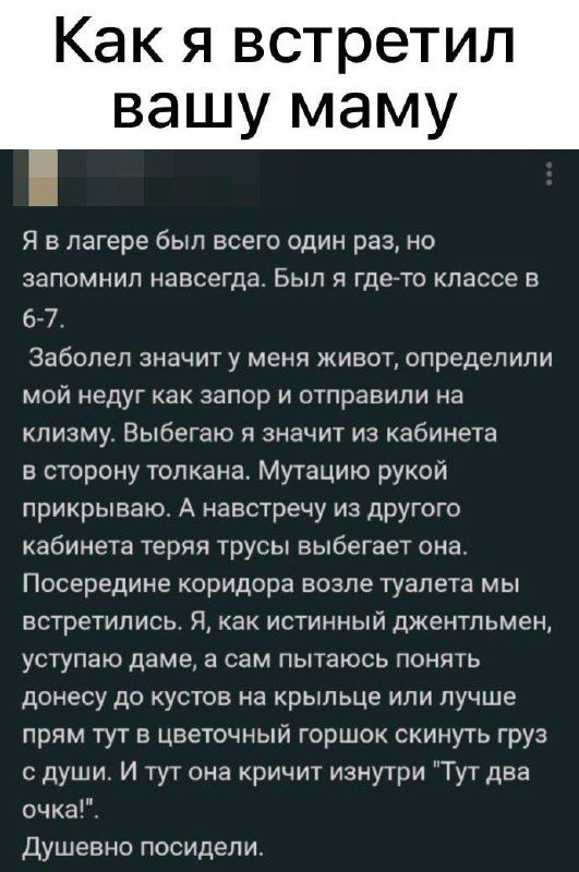 Как я встретил вашу маму Я в лагере был всего один раз но запомнил навсегда Был я гдето классе в 6 7 Заболел значит у меня живот определили мой недуг как запор и отправили на клизму Выбегаю я значит из кабинета в сторону топкана Мутацию рукой прикрываю А навстречу ИЗ дРУГого кабинета теряя трусы выбегает она Посередине коридора возле туалета мы встретились Я как истинный джентльмен уступаю даме а 