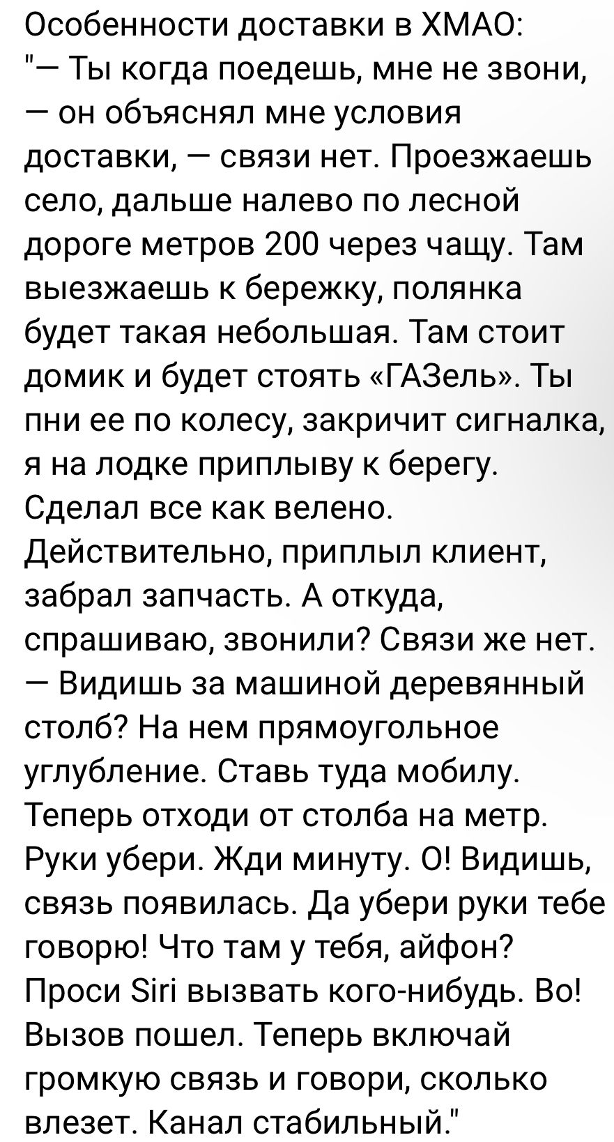 Особенности доставки в ХМАО Ты когда поедешь мне не звони он объяснял мне условия доставки связи нет Проезжаешь село дальше налево по лесной дороге метров 200 через чашу Там выезжаешь к бережку полянка будет такая небольшая Там стоит домик и будет стоять ГАЗель Ты пни ее по колесу закричит сигналка я на лодке приплыву к берегу Сделал все как велено Действительно приплыл клиент забрал запчасть А от