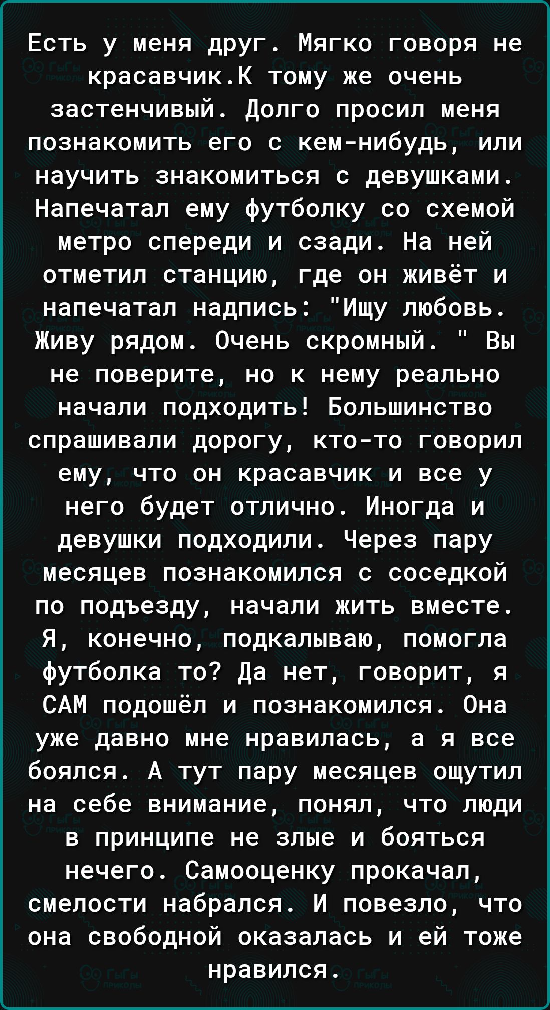 Есть у меня друг Мягко говоря не красавчикК тому же очень застенчивый долго просил меня познакомить его с кемнибудь или научить знакомиться с девушками Напечатал ему футболку со схемой метро спереди и сзади На ней отметил станцию где он живёт и напечатал надпись Ищу любовь Живу рядом Очень скромный Вы не поверите но к нему реально начали подходить Большинство спрашивали дорогу ктото говорил ему чт