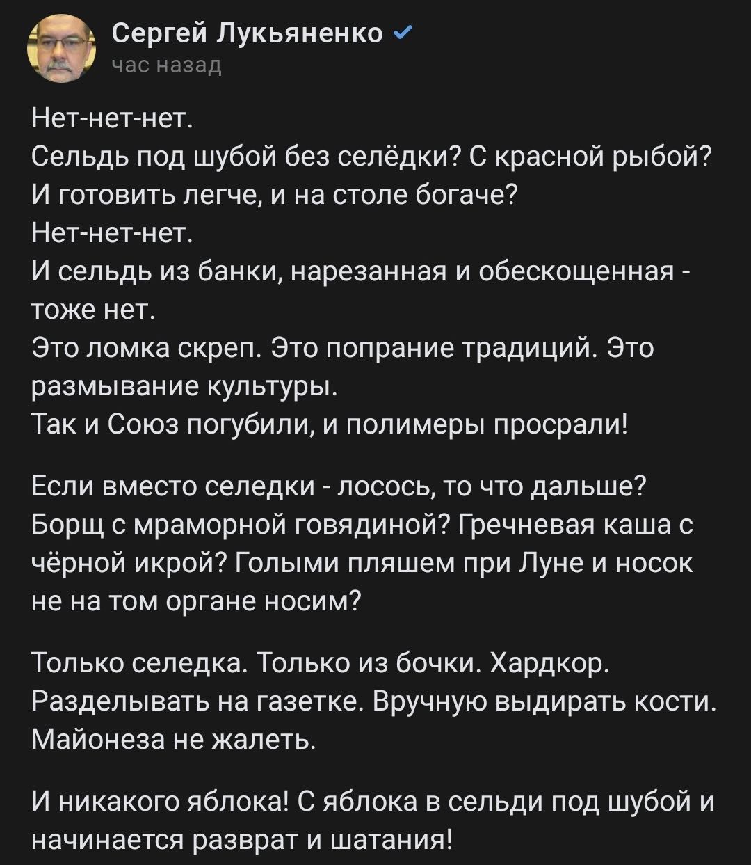 Сергей Лукьяненко Нет нет нет Сельдь под шубой без сепедки с красной рыбой И готовить легче и на столе богаче Нетпнетпнет И сельдь из банки нарезаииая и обесиощеннаи _ тоже нет Это ломка скреп это попрание традиций это размывание культуры Так и Союз погубили и полимеры просрали Еопи вместо селедки пооооь то что дапьше Борщ с мраморной гивядинои Гречневая каша с черной икрой Гилыми пляшем при Луне 