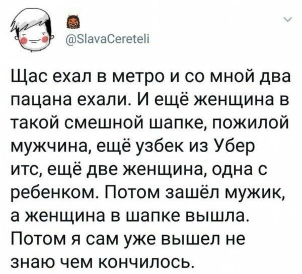 ЭіамаСегетеп Щас ехал в метро и со мной два пацана ехали И ещё женщина в такой смешной шапке пожилой мужчина ещё узбек из Убер итс ещё две женщина одна с ребенком Потом зашёл мужик а женщина в шапке вышла Потом я сам уже вышел не знаю чем кончилось