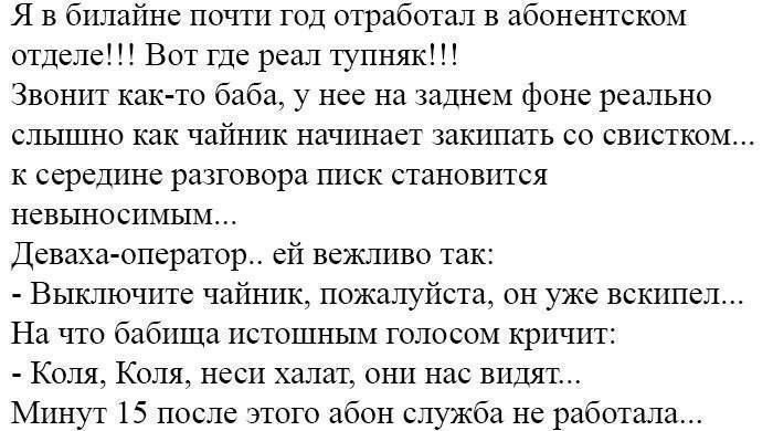 я в втайне пот год отработан в абонентском отделе Вот где реал туппяк Звонки как то баба у нее на Иднем фоне реально сльшшо как чайник начинает Лишать со свистком к ссрсшшс разговора писк станошпся невыносшшм деваха оператор ей вежшшо так Выключите чайшгк пожалуйста он уже вскипел На что бабпша пстошным голосом кричит Коля Коля неси халат они нас видят Минут 15 после этого абон служба не рабшала