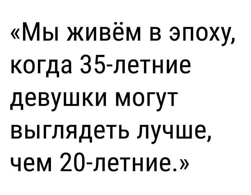 Мы живём в эпоху когда 35 летние девушки могут выглядеть лучше чем 20 петние