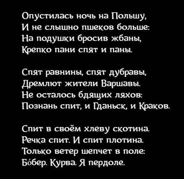 Опустилась ночь на Польшу И не слышно пшеков больше На подушки бросив жбаны щитке пани спят и папы Спят равнины спят дубравы Дремлют жиши Варшавы Не осталось бдящих ляхов Познань спит и Гданьск и Казиев Спит в своём хлеву скотина Речка спит И спит плотина Только ветер шепчет поле Бббер Курва Я пердоле