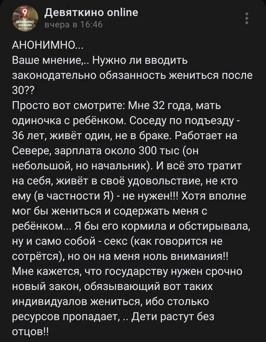 Девяткино опйпе чера в 1646 АНОНИМНО Ваше мнение Нужно ли вводить законодательно обязанность жениться после 302 Просто вот смотрите Мне 32 года мать одиночка с ребёнком Соседу по подъезду 36 лет живёт один не в браке Работает на Севере зарплата около 300 тыс он небольшой но начальник И всё это тратит на себя живёт в своё удовольствие не кто ему в ч