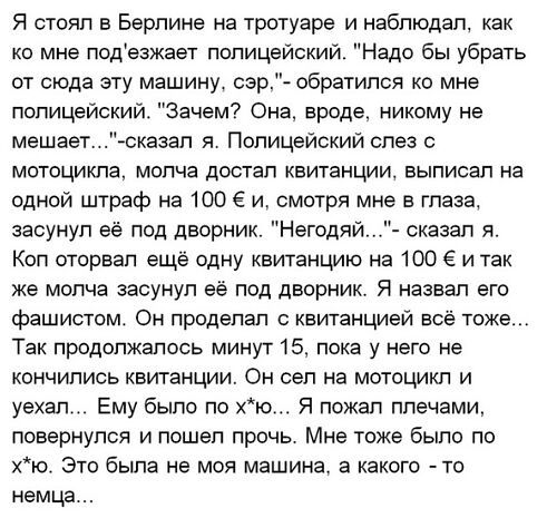Я стоял в Берлине на тротуаре и наблюдал как ко мне подезжает полицейский Надо бы убрать от сюда эту машину сэр обратился ко мне полицейский Зачем Она вроде никому не мешаетсказап я Полицейский слез с мотоцикла молча достал квитанции выписал на одной штраф на 100 Е и смотря мне в глаза засунул её под дворник Негодяй сказал я Кол оторвал ещё одну квитанцию на 100 и так же молча засунул её под дворн