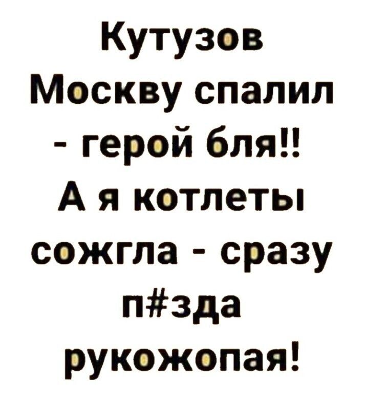 Кутузов Москву спалил герэй бля А я котлеты сожгла сразу пзда рукэжопая