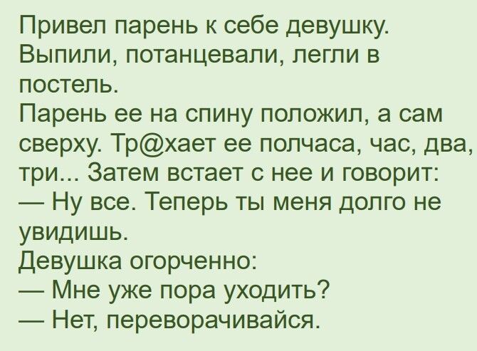 Привеп парень к себе девушку Выпили потанцевапи легли в постель Парень ее на спину положил а сам сверху Трхает ее полчаса час два три Затем встает с нее и говорит Ну все Теперь ты меня долго не увидишь Девушка огорченно Мне уже пора уходить Нет переворачивайся