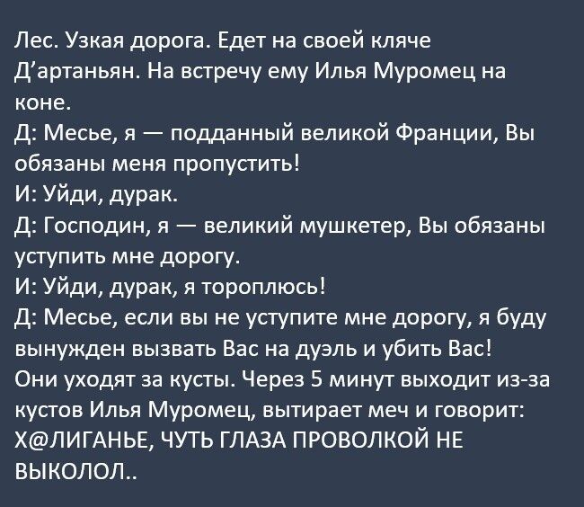 Лес Узкая дорога Едет на своей кляче Дартаньян На встречу ему Илья Муромец на коне Д Месье я подданный великой Франции Вы обязаны меня пропусгить И Уйди дурак Д Господин я великий мушкетер Вы обязаны уступить мне дорогу И Уйди дурак я тороплюсь Д Месье если вы не уступите мне дорогу я буду вынужден вызвать Вас на дуэль и убить Вас Они уходят за кусты Через 5 минут выходит из зз кусгов Илья Муромец