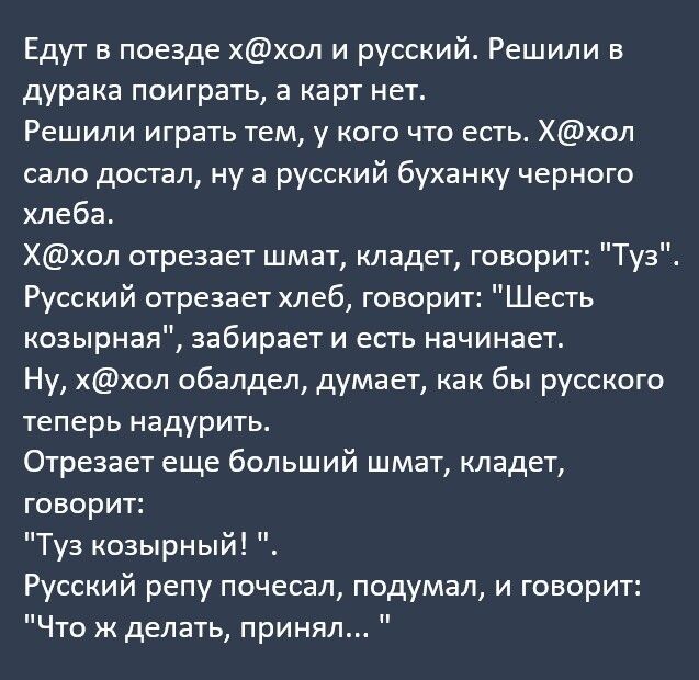 Едут в поезде ххол и русский Решили в дурака поиграть а карт нет Решили играть тем у кого что есть Ххол сало достал ну а русский буханку черного хлеба Ххол отрезает шмат кладет говорит Туз Русский отрезает хлеб говорит Шесть козырная забирает и есть начинает Ну ххол обалдел думает как бы русского теперь надурить Отрезает еще больший шмат кладет говорит Туз козырный Русский репу почесал подумал и г