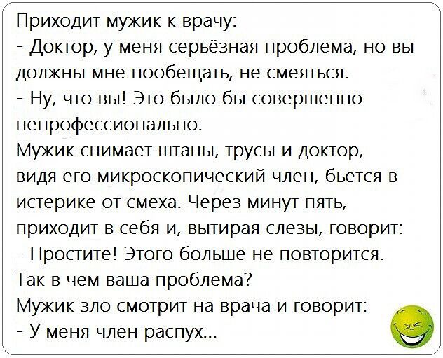 Приходит мужик к врачу Доктор у меня серьёзная проблема но вы должны мне пообещать не смеяться Ну что вы Это было бы совершенно непрофессионально Мужик снимает штаны трусы и доктор видя его микроскопический член бьется в истерике от смеха Через минут пять приходит в себя и вытирая слезы говорит Простите Этого больше не повторится Так в чем ваша проблема Мужик зло смотрит на врача и говорит У меня 