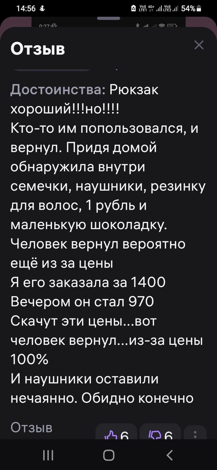 1456 38 а 54 Отзыв Достоинства Рюкзак хорошийно Кто то им попользовался и вернул Придя домой обнаружила внутри семечки наушники резинку для волос 1 рубль и маленькую шоколадку Человек вернул вероятно ещё из за цены Я его заказала за 1400 Вечером он стал 970 Скачут эти ценывот человек вернулиз за цены 100 И наушники оставили нечаянно Обидно конечно 