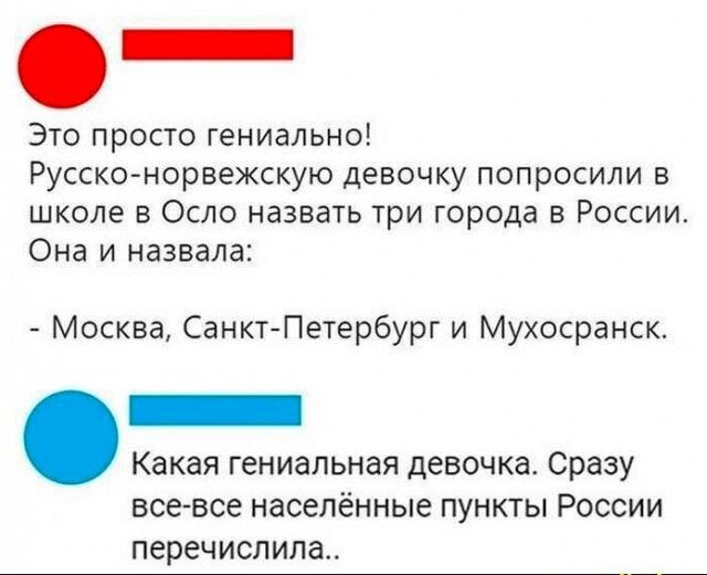 Это просто гениально Русско норвежскую девочку попросили в школе в Осло назвать три города в России Она и назвала Москва Санкт Петербург и Мухосранск _ Какая гениальная девочка Сразу все все населённые ПУНКТЫ РОССИИ перечислила