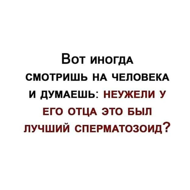Вот ИНОГДА смотришь НА ЧЕЛОВЕКА и дУМАЕШЬ неужели у его ОТЦА это выл лучший спврммозоид
