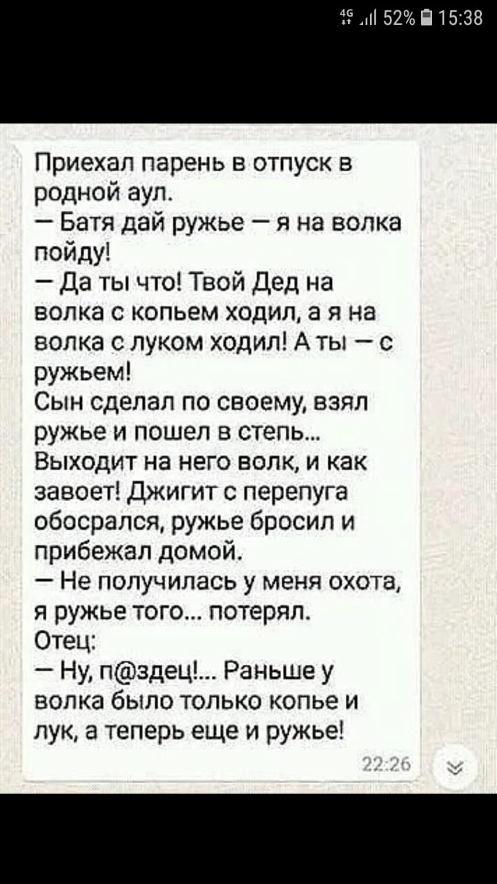52 П15138 Приехал парень в отпуск в родной аул Батя дай ружье я на волка пойду Да ты что Твой Дед на волка с копьем ходил а я на волка с луком ходил А ты с ружьем Сын сделал по своему взял ружье и пошел в степь Выходит на него волк и как завоет джигит с перепуга обосрался ружье бросил и прибежал домой Не получилась у меня охота я ружье того потерял Отец Ну пздец Раньше у волка было только копье и 