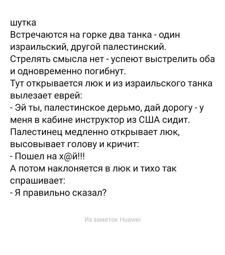 шутка Встречаются на горке два танка один израильский другой палестинский Стрелять смысла нет успеют выстрелить оба и одновременно погибнут Тут открывается люк и из израильского танка вылезает еврей Эй ты палестинское дерьмо дай дорогу у меня в кабине инструктор из США сидит Палестинец медленно открывает люк высовывает голову и кричит Пошел на хй А потом наклоняется в люк и тихо так спрашивает Я п