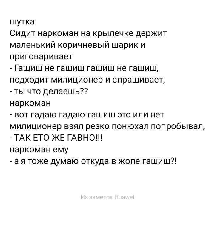 шутка Сидит наркоман на крылечке держит маленький коричневый шарик и приговаривает Гашиш не гашиш гашиш не гашиш подходит милиционер и спрашивает ты что делаешь наркоман вот гадаю гадаю гашиш это или нет милиционер взял резко понюхал попробывал ТАК ЕТО ЖЕ ГАВНО наркоман ему а я тоже думаю откуда в жопе гашиш
