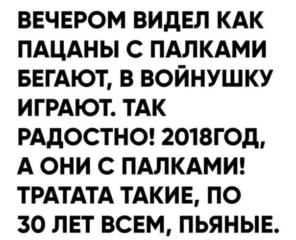ВЕЧЕРОМ ВИДЕЛ КАК ПАЦАНЫ С ПАЛКАМИ БЕГАЮТ В ВОЙНУШКУ ИГРАЮТ ТАК РАДОСТНО 2018ГОД А ОНИ С ПАЛКАМИ ТРАТАТА ТАКИЕ ПО 30 ЛЕТ ВСЕМ ПЬЯНЫЕ