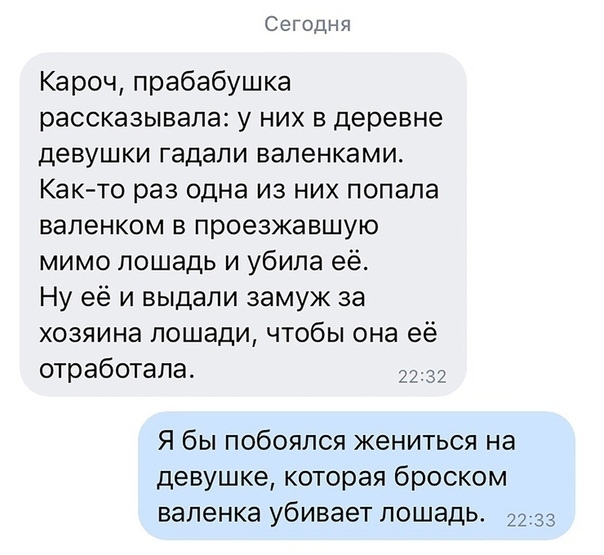 Сегодня Кароч прабабушка рассказывала у них в деревне девушки гадали валенками Как то раз одна из них попала вапенком в проезжавшую мимо лошадь и убила её Ну её и выдали замуж за хозяина лошади чтобы она её отработала 37 Я бы побоялся жениться на девушке которая броском валенка убивает лошадь 33