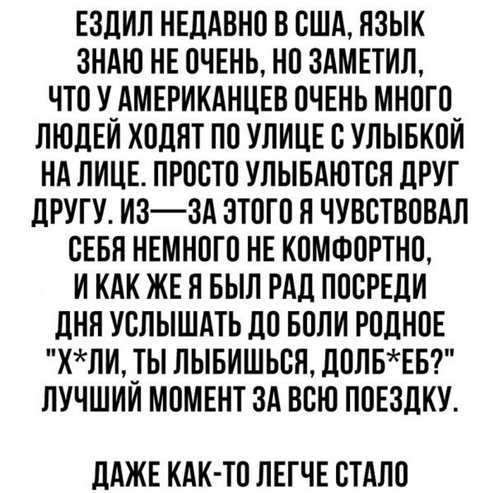 ЕЗДИП НЕДАВНО В США ЯЗЫК ЗНАЮ НЕ ОЧЕНЬ НО ЗАМЕТИЛ ЧТО У_АМЕРИКАНЦЕВ ОЧЕНЬ МНОГО_ ЛЮДЕИ ХОЛПТ ПО УЛИЦЕ С УЛЫБКОИ НА ЛИЦЕ ПРОСТО УПЫБАЮТСЯ ЛРУГ дРУГУ ИЗЗА ЭТОГО Я ЧУВСТВОВАЛ СЕБЯ НЕМНОГО НЕ КОМФОРТНО И КАК ЖЕ Я БЫЛ РАД ПОСРЕЛИ ЛНЯ УСЛЫШАТЬ ЛО БОЛИ РОДНОЕ КЛИ_ТЫ ЛЫБИШЬСЯ ЛОЛБЕБ ПУЧШИИ МОМЕНТ ЗА ВСЮ ПОЕЗДКУ ЛАЖЕ КАК ТО ЛЕГЧЕ СТАЛО