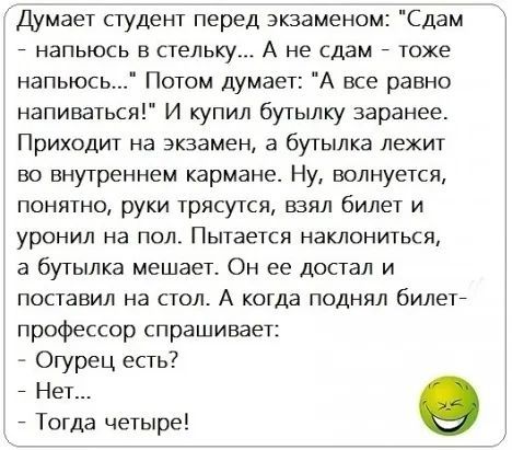 Думает студент перед экзаменом Сдам НЭПЬЮСЬ В стельку А не сдам тоже напьюсь Потом думает А все равно напиваться И купил бутылку заранее Приходит на экзамен а бутылка лежит во внутреннем кармана Ну волнуется понятно руки трясутся взял билет и уронил на пол Пытается наклониться а бутылка мешает Он ее достал и поставил на стол А когда поднял билет профессор спрашивает Огурец есть 7 Нет Тогда четыре