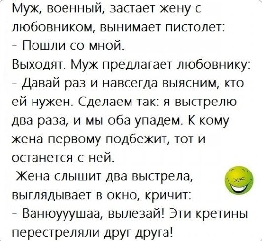 Муж военный застает жену с любовником вынимает пистолет _ Пошли со мной Выходят Муж предлагает пюбовнику _ Давай раз и навсегда выясним кто ей нужен Сделаем так я выстрелю два раза и мы оба упадем К кому жена первому подбежит тот и останется с ней Жена слышит два выстрела О выглядывает в окно кричит _ Ванюууушаа вылезай Эти кретины перестреляли дРУГ дРУГа