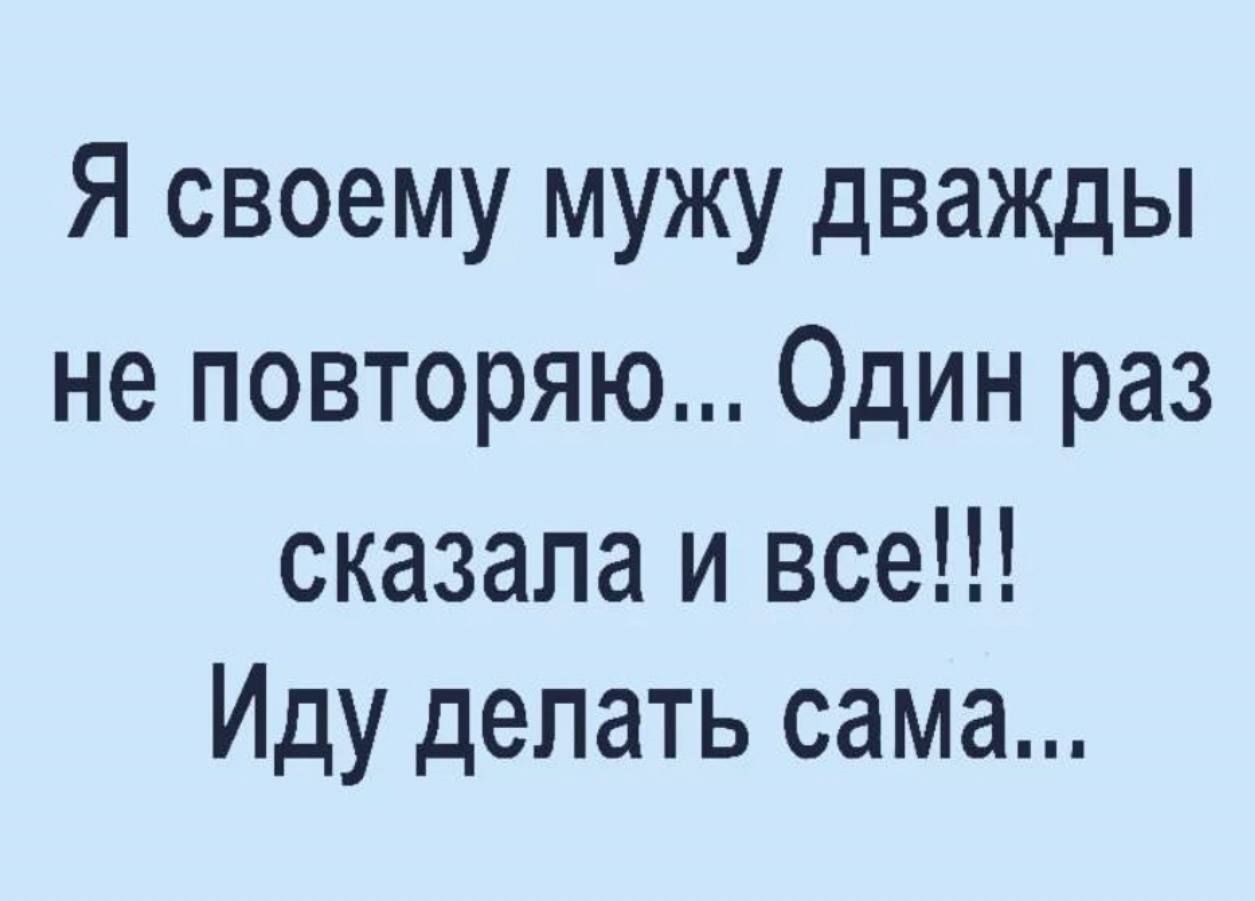 Я своему мужу дважды не повторяю Один раз сказала и все Иду делать сама
