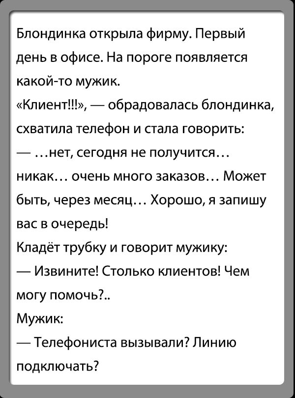 Блондинка открыла фирму Первый день в офисе На пороге появляется какой то мужик Клиент обрадовалась блондинка СХВВТИПВ ТЕЛЕФОН И стала ГОБОрИТЬ нет сегодня не ПОПУЧИТСЯ никак очень много заказов Может быть через месяц Хорошо я запишу вас в очередь Кладёт трубку и говорит мужику Извините Столько клиентов Чем могу помочь Мужик А Тепефониста вызывали Линию подкл ючать