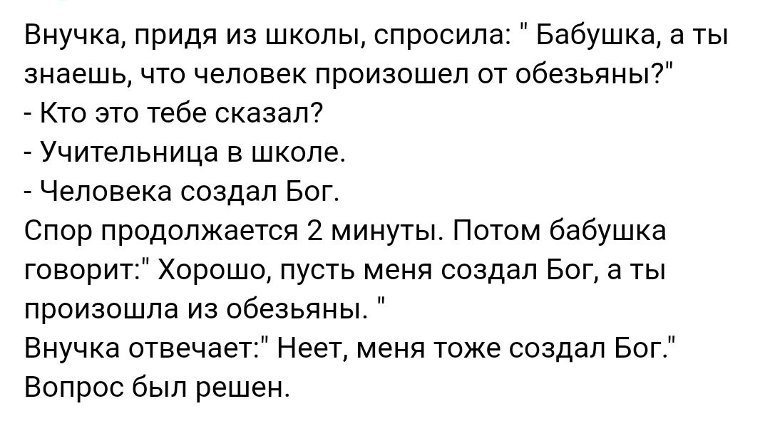 внучка придя из школы спросила Бабушка а ты знаешь что человек произошел от обезьяны _ Кто это тебе сказал _ Учительница в школе Человека создал Бог Спор продолжается 2 минуты Потом бабушка говорит Хорошо пусть меня создал Бог а ты произошла из обезьяны Внучка отвечает Неет меня тоже создал Бог Вопрос был решен