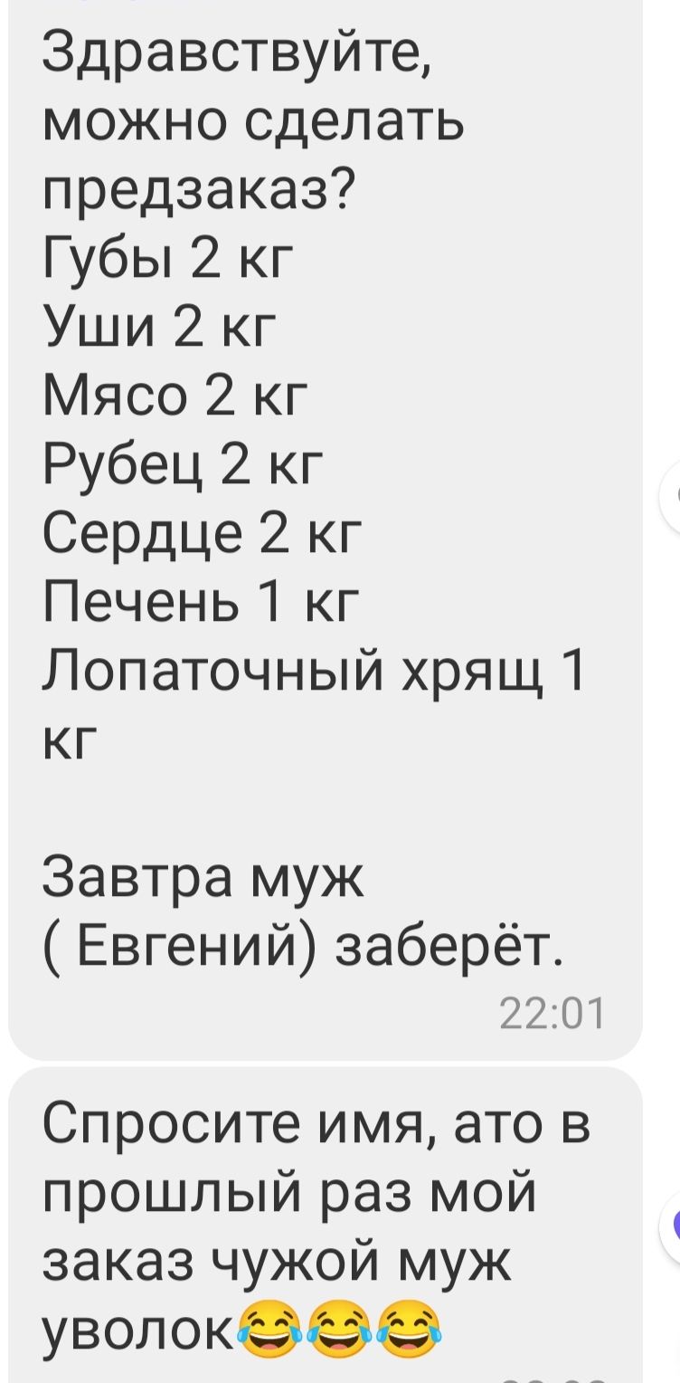 Здравствуйте можно сделать предзаказ Губы 2 кг Уши 2 кг Мясо 2 кг Рубец 2 кг Сердце 2 кг Печень 1 кг Лопаточный хрящ 1 кг Завтра муж Евгений заберёт 2201 Спросите имя ато в прошлый раз мой заказ чужой муж уволокеее
