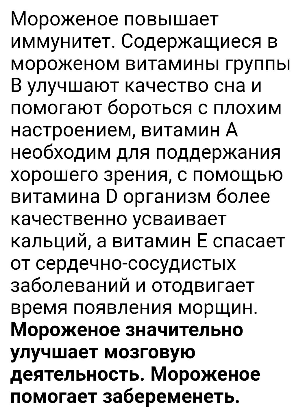Мороженое повышает иммунитет Содержащиеся в мороженом витамины группы В улучшают качество сна и помогают бороться с плохим настроением витамин А необходим для поддержания хорошего зрения с помощью витамина В организм более качественно усваивает кальций а витамин Е спасает от сердечнососудистых заболеваний и отодвигает время появления морщин Мороженое значительно улучшает мозговую деятельность Моро