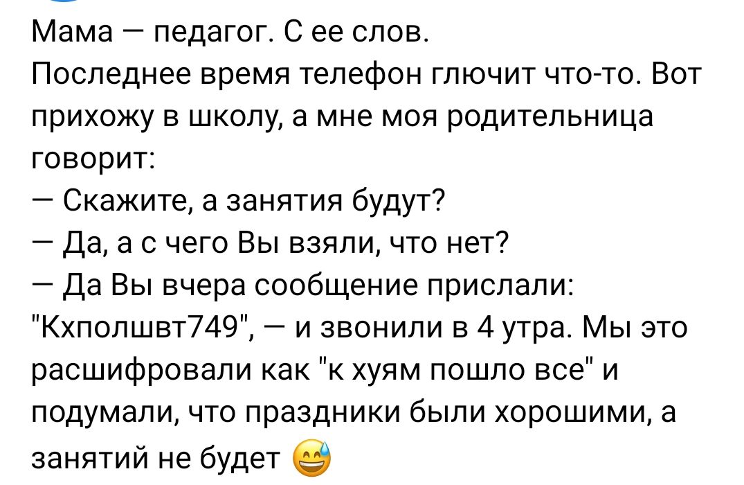 Мама педагог С ее слов Последнее время телефон глючит что тп Вот прихожу в школу а мне моя родительница гпворит Скажите а занятия будут да а с чего Вы взяли что нет Да Вы вчера сообщение прислали Кхпопшвт749 и звонили в 4 утра Мы это расшифровали как к хуям пошло все и подумали что праздники были хорошими а занятий не будет в