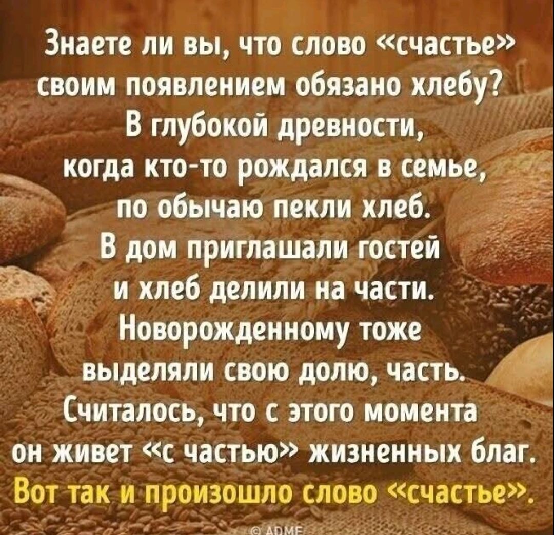 Знаете ли вы, что слово «счастье» своим появлением обязано хлебу? В глубокой древности, когда кто-то рождался в семье, по обычаю пекли хлеб. В дом приглашали гостей и хлеб делили на части. Новорожденному тоже выделяли свою долю, часть. Считалось, что с этого момента он живет «с частью» жизненных благ. Вот так и произошло слово «счастье».