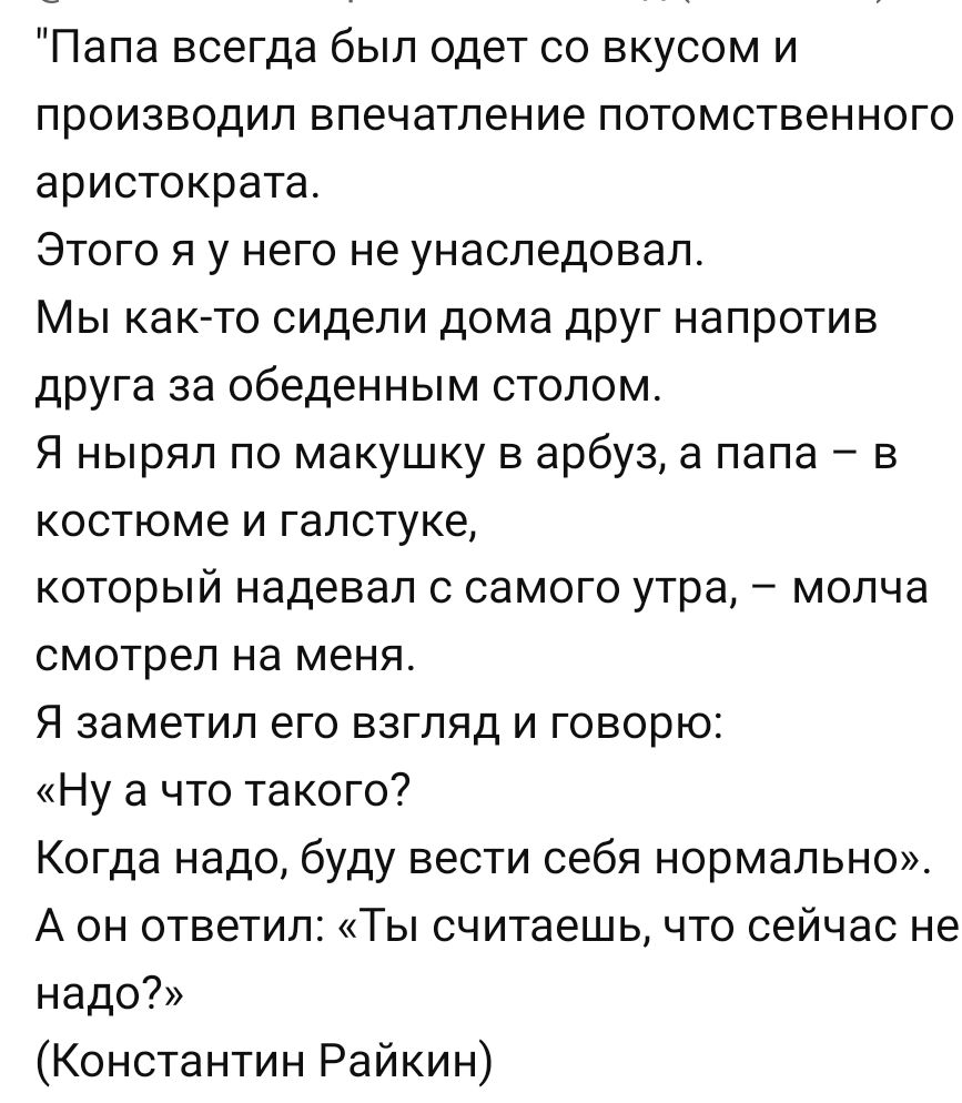 Папа всегда был одет со вкусом и производил впечатление потомственного аристократа. Этого я у него не унаследовал. Мы как-то сидели дома друг напротив друга за обеденным столом. Я нырял по макушку в арбуз, а папа – в костюме и галстуке, который наделал с самого утра, – молча смотрел на меня. Я заметил его взгляд и говорю: 
