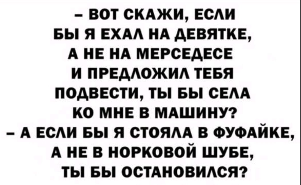 – ВОТ СКАЖИ, ЕСЛИ БЫ Я ЕХАЛ НА ДЕВЯТКЕ, А НЕ НА МЕРСЕДЕСЕ И ПРЕДЛОЖИЛ ТЕБЯ ПОДВЕЗТИ, ТЫ БЫ СЕЛА КО МНЕ В МАШИНУ?
– А ЕСЛИ БЫ Я СТОЯЛА В ФУФАЙКЕ, А НЕ В НОРКОВОЙ ШУБЕ, ТЫ БЫ ОСТАНОВИЛСЯ?