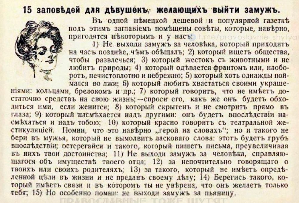 15 заповедей для девушек, желающих выйти замуж. В одной немецкой дешевой и популярной газете под этим заглавием помещены советы, которые, наверное, пригодятся и вам: 1) Не выходи замуж за человека, который приходит к вам после; 2) который ждет от вас общества, чтобы развлечься; 3) который кажется вам слишком красивым; 4) который оказывается фанатиком, но всё равно обожает вас; 5) который хочет, чтобы вы стали его матерью; 6) который далек от ваших жизненных интересов; 7) который говорит, что он имеет возможность повысить ваши деньги; 8) который настойчиво тянет к вам интимные взгляды; 9) который желает, чтобы вы были... 15) Но особенно замуж за тещу.