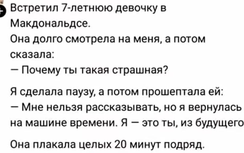 Встретил 7-летнюю девочку в Макдональдсе. Она долго смотрела на меня, а потом сказала: — Почему ты такая страшная? Я сделала паузу, а потом прошептала ей: — Мне нельзя рассказывать, но я вернулась на машине времени. Я — это ты, из будущего. Она плакала целых 20 минут подряд.