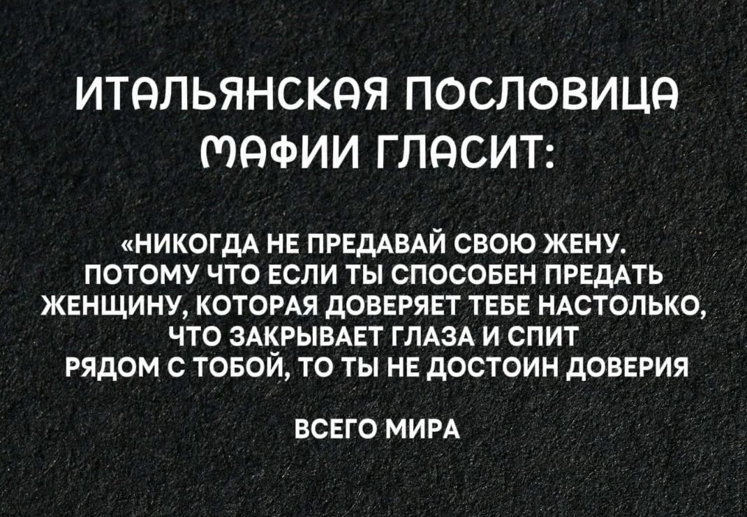 ИТАЛЬЯНСКАЯ ПОСЛОВИЦА МАФИИ ГЛАСИТ:\n«НИКОГДА НЕ ПРЕДАВАЙ СВОЮ ЖЕНУ, ПОТОМУ ЧТО ЕСЛИ ТЫ СПОСОБЕН ПРЕДАТЬ ЖЕНЩИНУ, КОТОРАЯ ДОВЕРЯЕТ ТЕБЕ НАСТОЛЬКО, ЧТО ЗАКРЫВАЕТ ГЛАЗА И СПИТ РЯДОМ С ТОБОЙ, ТО ТЫ НЕ ДОСТОИН ДОВЕРИЯ ВСЕГО МИРА»