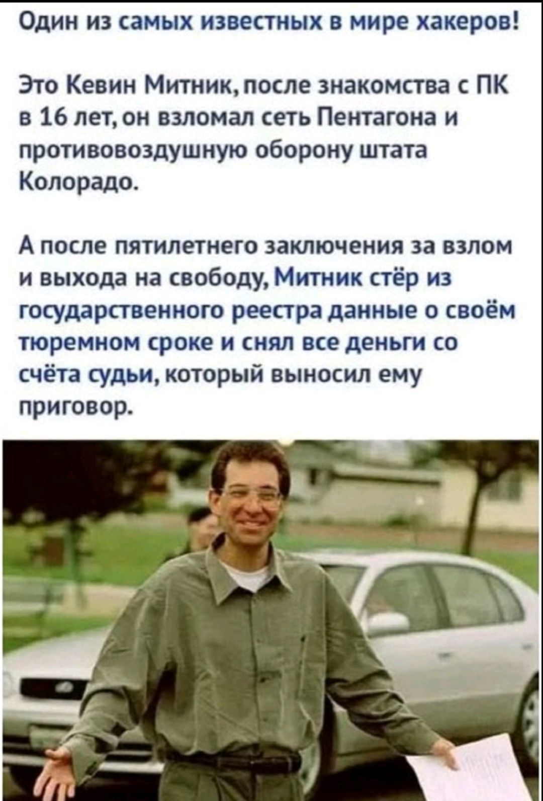 Это Кевин Митник, после знакомства с ПК в 16 лет, он взломал сеть Пентагона и противовоздушную оборону штата Колорадо. А после пятилетнего заключения за взлом и выхода на свободу, Митник стёр из государственного реестра данные о своём тюремном сроке и снял все деньги со счёта судьи, который выносил ему приговор.