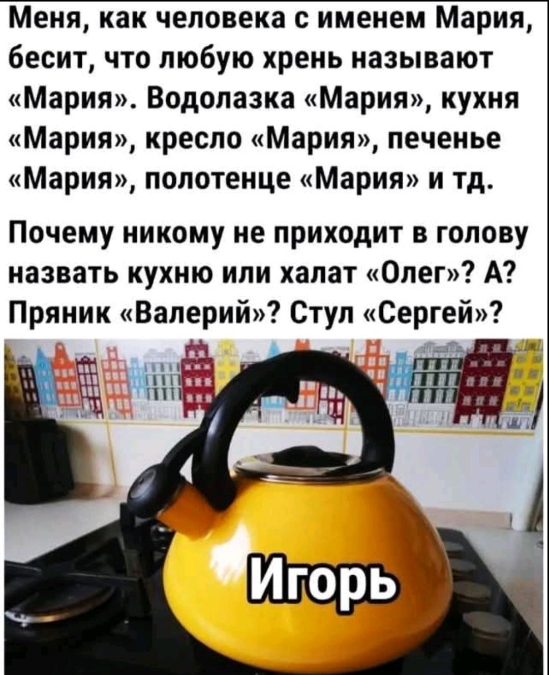 Меня, как человека с именем Мария, бесит, что любую хрень называют «Мария». Водолазка «Мария», кухня «Мария», кресло «Мария», печенье «Мария», полотенце «Мария» и тд. Почему никому не приходит в голову назвать кухню или халат «Олег»? А? Пряник «Валерий»? Стул «Сергей»?