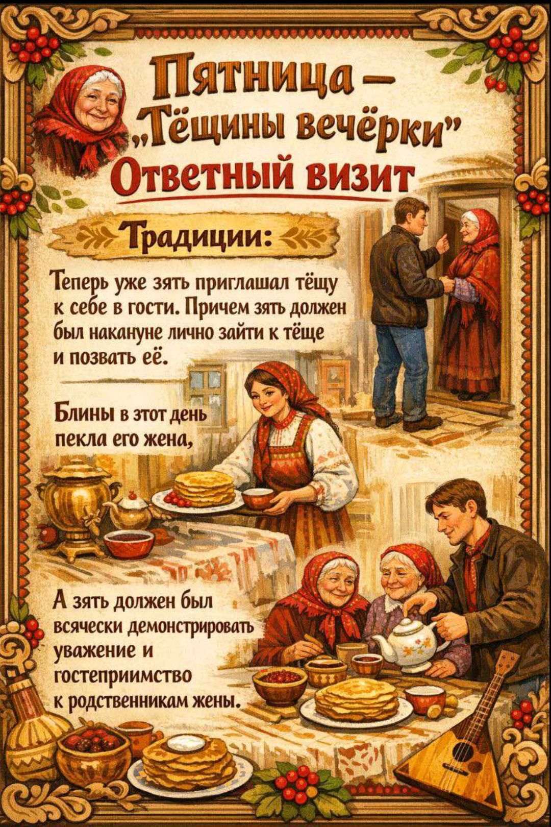 Пятница — «Тёщины вечёрки» Ответный визит
Традиции: зять приглашал тёщу к себе в гости, причём накануне лично заходил к тёще и звал её.
Блины в этот день пекла его жена, а зять должен был демонстрировать уважение и гостеприимство к родственникам жены.