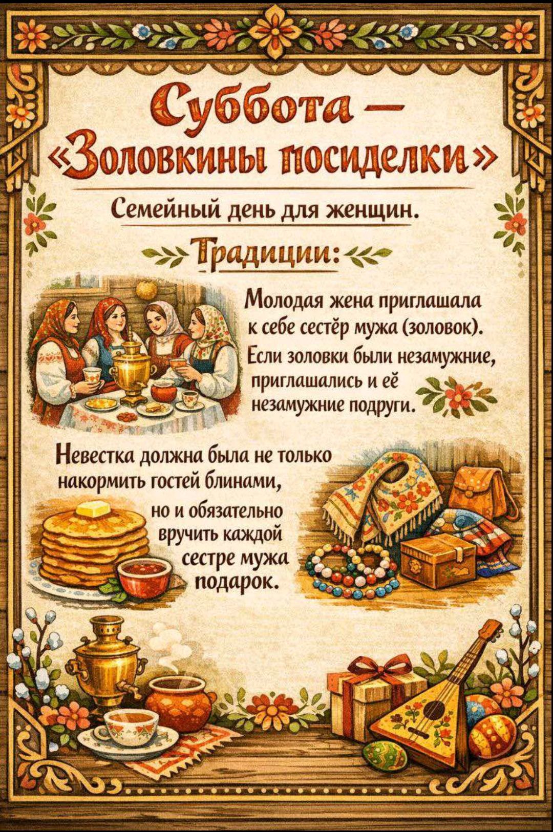 Суббота — «Золовкины посиделки» Семейный день для женщин. Традиции: Молодая жена пригашала к себе сестёр мужа (золовок). Если золовки были незамужние, приглашали и её незамужной подруги. Невестка должна была не только накормить гостей блинами, но и обязательно вручить каждой сестре мужа подарок.