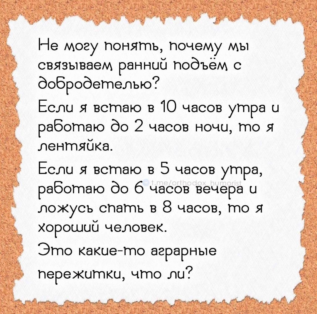 Не могу понять, почему мы связываем, ранний подъём с добродетелью? Если я встаю в 10 часов утра и работаю до 2 часов ночи, то я леняйка. Если я встаю в 5 часов утра, работаю до 6 часов вечера и ложусь спать в 8 часов, то я хороший человек. Это какие-то аграрные пережитки, что ли?
