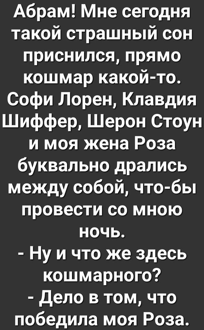Абрам Мне сегодня такой страшный сон приснился прямо кошмар какой то Софи Лорен Клавдия Шиффер Шерон Стоун и моя жена Роза буквально дрались между собой что бы провести со мною ночь Ну и что же здесь кошмарного Дело в том что победила моя Роза