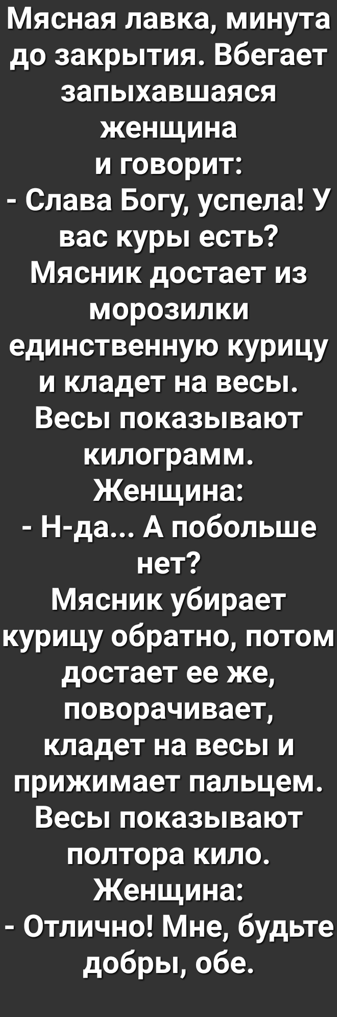 Мясная лавка минута до закрытия Вбегает запыхавшаяся женщина и говорит Слава Богу успела У вас куры есть Мясник достает из морозилки единственную курицу и кладет на весы Весы показывают килограмм Женщина Н да А побольше нет Мясник убирает курицу обратно потом достает ее же поворачивает кладет на весы и прижимает пальцем Весы показывают полтора кило Женщина Отлично Мне будьте добры обе