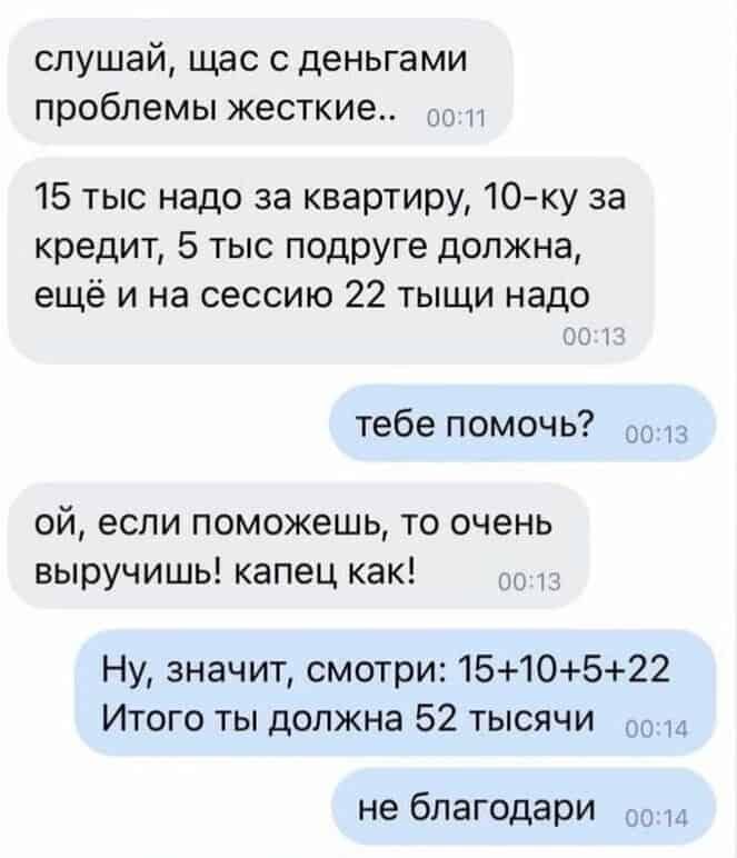 слушай щас деньгами проблемы жесткие 15 тыс надо за квартиру 10ку за кредит 5 тыс подруге должна ещё и на сессию 22 тыщи надо тебе помочь ой если поможешь то очень выручишь капец как Ну значит смотри 1510522 Итого ты должна 52 тысячи то не бпагодари и