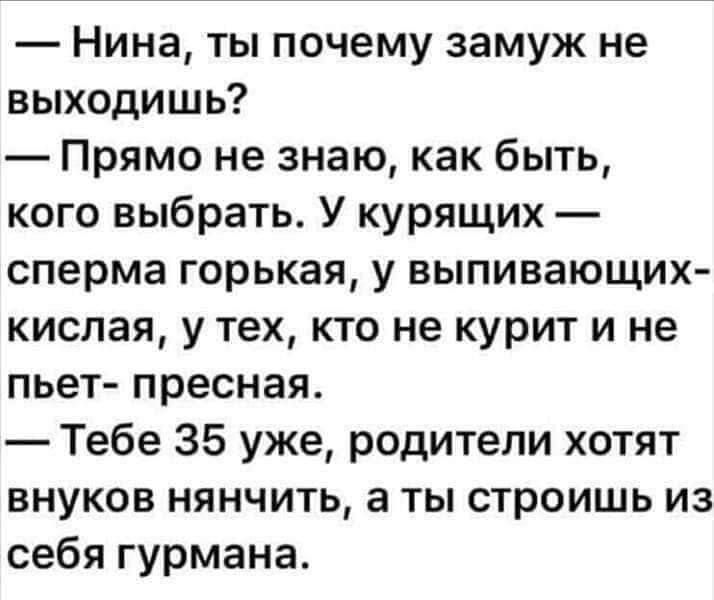 Нина ты почему замуж не выходишь Прямо не знаю как быть кого выбрать У курящих сперма горькая у выпивающих кислая у тех кто не курит и не пьет пресная Тебе 35 уже родители хотят внуков нянчить а ты строишь из себя гурмана