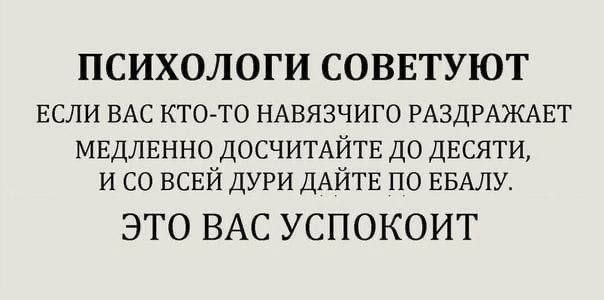 ПСИХОЛОГИ СОВЕТУЮТ ЕСЛИ ВАС КТО ТО НАВЯЗЧИГО РАЗДРАЖАЕТ мвдлвнно ДОСЧИТАЙТЕ до двсяти и со всвй ДУРИ ДАЙТЕ по ЕБАЛУ ЭТО ВАС УСПОКОИГ