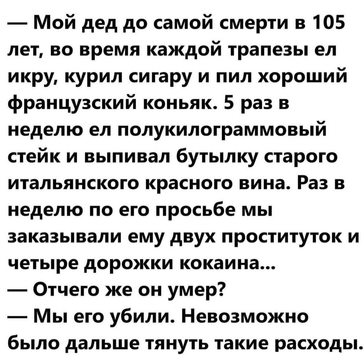 Мой дед до самой смерти в 105 лет во время каждой трапезы ел икру курил сигару и пил хороший французский коньяк 5 раз в неделю ел полукилограммовый стейк и выпивал бутылку старого итальянского красного вина Раз в неделю по его просьбе мы заказывали ему двух проституток и четыре дорожки кокаина Отчего же он умер Мы его убили Невозможно было дальше тянуть такие расходы